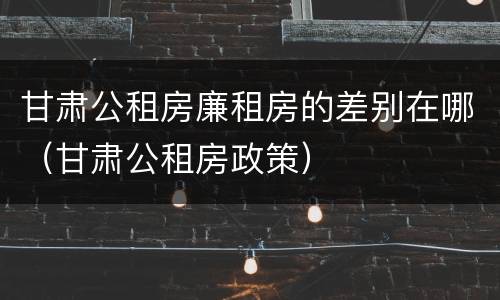 甘肃公租房廉租房的差别在哪（甘肃公租房政策）