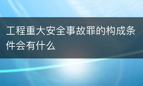 工程重大安全事故罪的构成条件会有什么