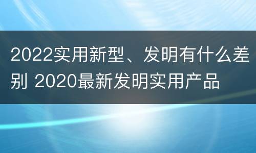 2022实用新型、发明有什么差别 2020最新发明实用产品