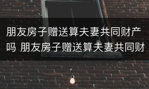 朋友房子赠送算夫妻共同财产吗 朋友房子赠送算夫妻共同财产吗