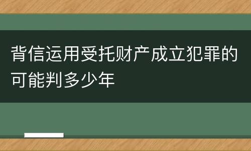 背信运用受托财产成立犯罪的可能判多少年