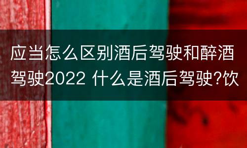 应当怎么区别酒后驾驶和醉酒驾驶2022 什么是酒后驾驶?饮酒驾驶与醉酒驾驶的区别是什么?