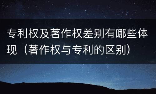 专利权及著作权差别有哪些体现（著作权与专利的区别）