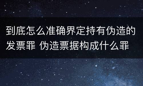 到底怎么准确界定持有伪造的发票罪 伪造票据构成什么罪