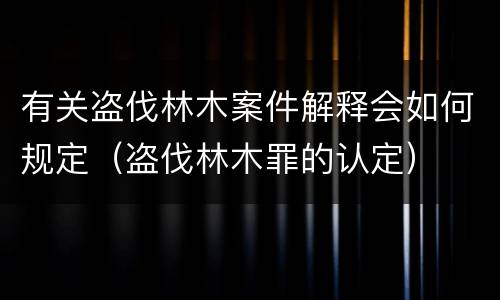 有关盗伐林木案件解释会如何规定（盗伐林木罪的认定）