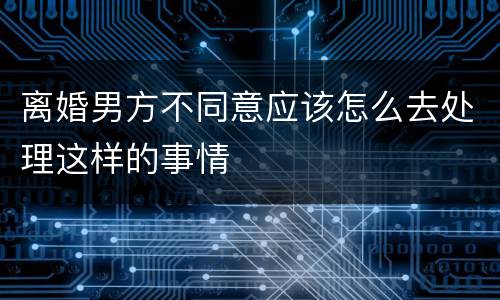 离婚男方不同意应该怎么去处理这样的事情