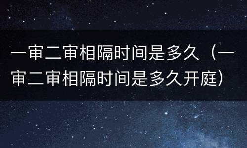 一审二审相隔时间是多久（一审二审相隔时间是多久开庭）