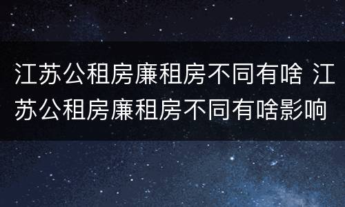 江苏公租房廉租房不同有啥 江苏公租房廉租房不同有啥影响