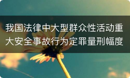 我国法律中大型群众性活动重大安全事故行为定罪量刑幅度是怎样