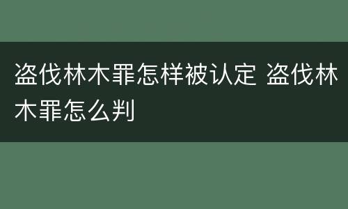 盗伐林木罪怎样被认定 盗伐林木罪怎么判