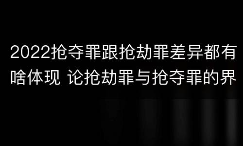 2022抢夺罪跟抢劫罪差异都有啥体现 论抢劫罪与抢夺罪的界限
