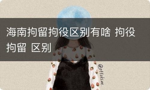 海南拘留拘役区别有啥 拘役 拘留 区别
