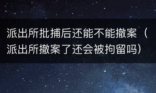 派出所批捕后还能不能撤案（派出所撤案了还会被拘留吗）