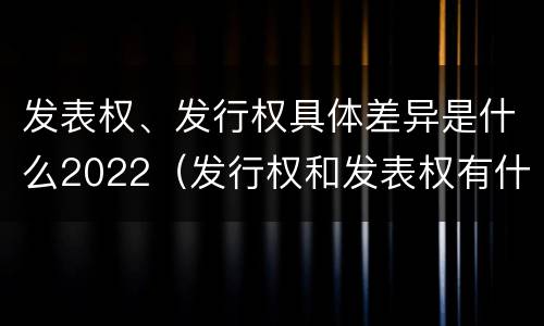 发表权、发行权具体差异是什么2022（发行权和发表权有什么区别）
