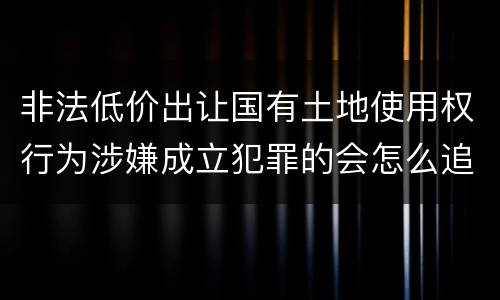 非法低价出让国有土地使用权行为涉嫌成立犯罪的会怎么追究刑事责任