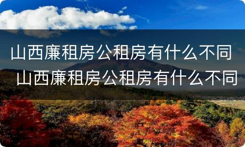 山西廉租房公租房有什么不同 山西廉租房公租房有什么不同之处
