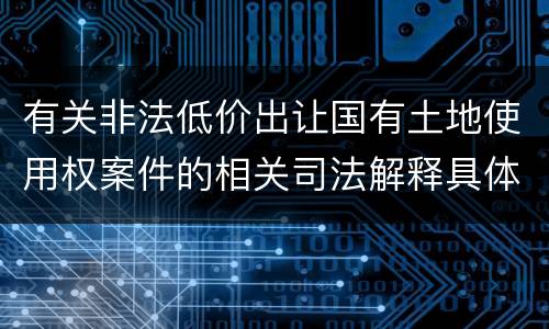 有关非法低价出让国有土地使用权案件的相关司法解释具体有哪些重要规定