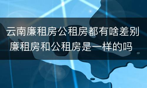 云南廉租房公租房都有啥差别 廉租房和公租房是一样的吗