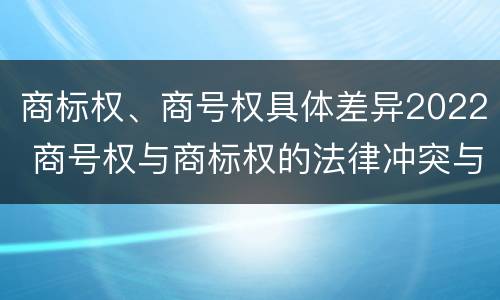 商标权、商号权具体差异2022 商号权与商标权的法律冲突与解决