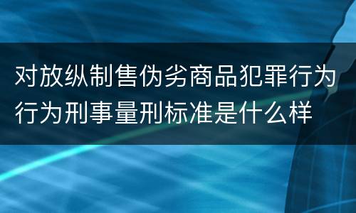 对放纵制售伪劣商品犯罪行为行为刑事量刑标准是什么样
