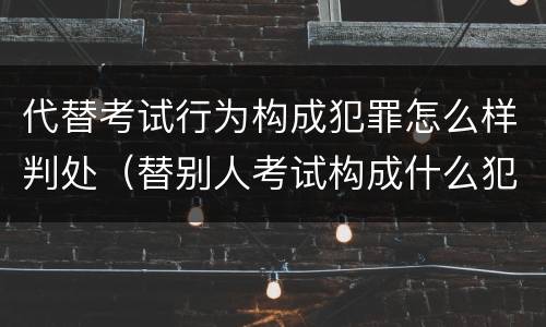 代替考试行为构成犯罪怎么样判处（替别人考试构成什么犯罪）