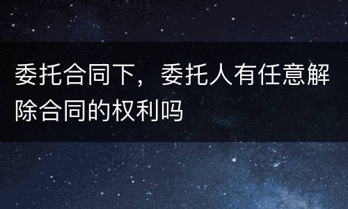 委托合同下，委托人有任意解除合同的权利吗