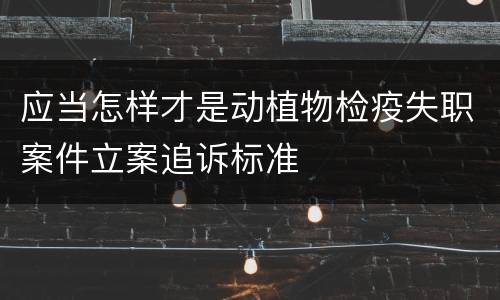 应当怎样才是动植物检疫失职案件立案追诉标准