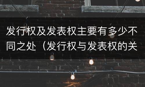 发行权及发表权主要有多少不同之处（发行权与发表权的关系）