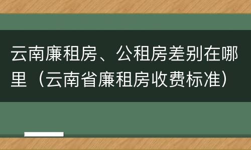 云南廉租房、公租房差别在哪里（云南省廉租房收费标准）