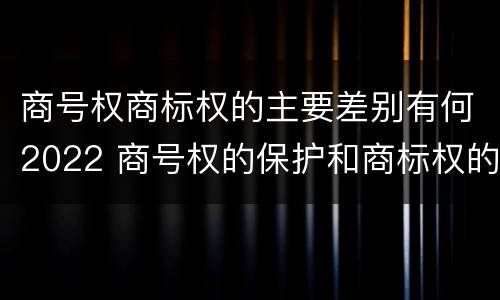 商号权商标权的主要差别有何2022 商号权的保护和商标权的保护一样是全国性范围的