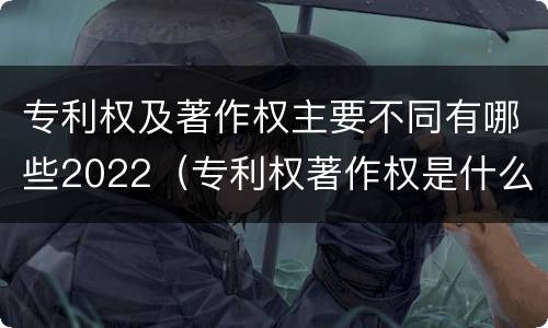 专利权及著作权主要不同有哪些2022（专利权著作权是什么意思）