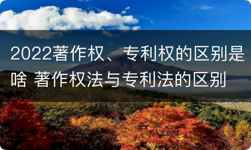 2022著作权、专利权的区别是啥 著作权法与专利法的区别