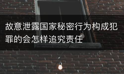 故意泄露国家秘密行为构成犯罪的会怎样追究责任