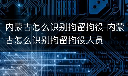 内蒙古怎么识别拘留拘役 内蒙古怎么识别拘留拘役人员