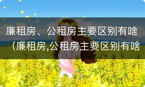 廉租房、公租房主要区别有啥（廉租房,公租房主要区别有啥）
