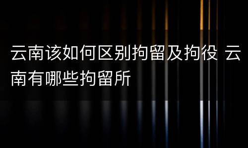 云南该如何区别拘留及拘役 云南有哪些拘留所