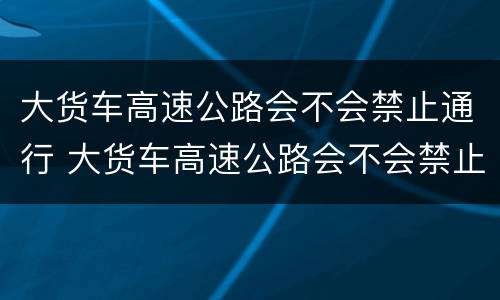 大货车高速公路会不会禁止通行 大货车高速公路会不会禁止通行呢