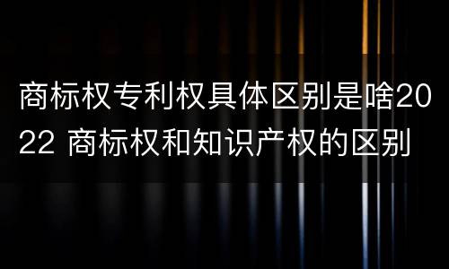 商标权专利权具体区别是啥2022 商标权和知识产权的区别