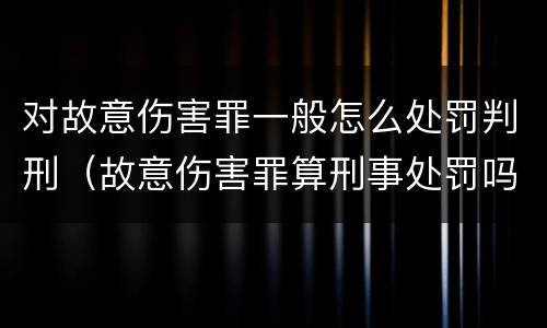 对故意伤害罪一般怎么处罚判刑（故意伤害罪算刑事处罚吗）