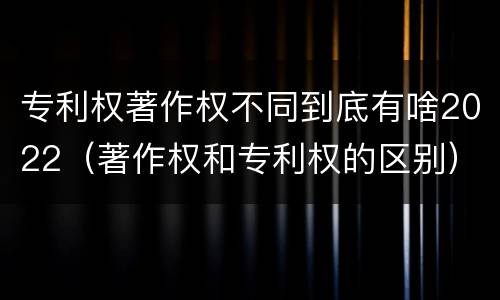 专利权著作权不同到底有啥2022（著作权和专利权的区别）