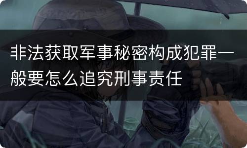 非法获取军事秘密构成犯罪一般要怎么追究刑事责任