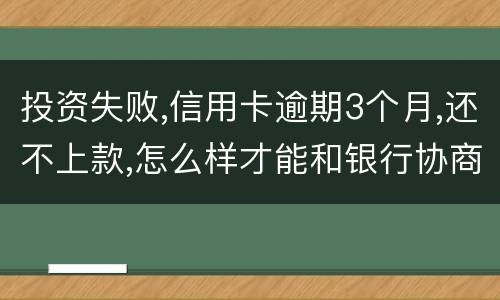 投资失败,信用卡逾期3个月,还不上款,怎么样才能和银行协商,每月还款