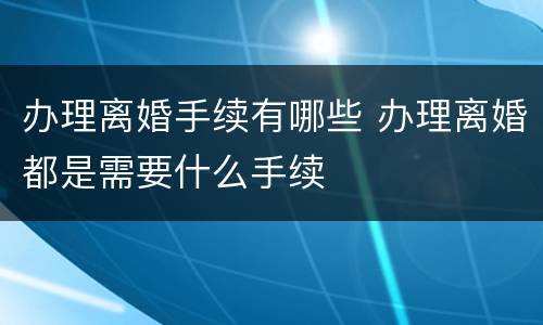 办理离婚手续有哪些 办理离婚都是需要什么手续