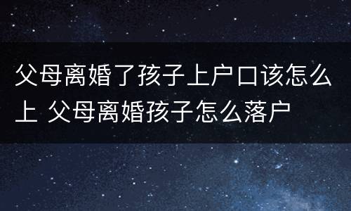 父母离婚了孩子上户口该怎么上 父母离婚孩子怎么落户
