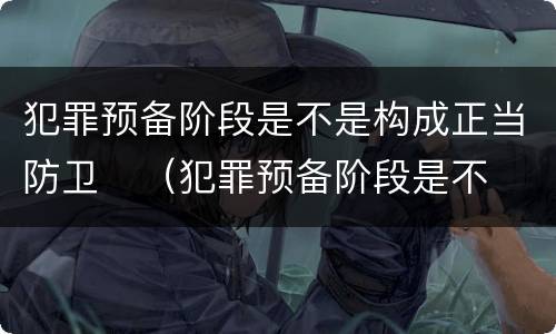 犯罪预备阶段是不是构成正当防卫	（犯罪预备阶段是不是构成正当防卫行为）