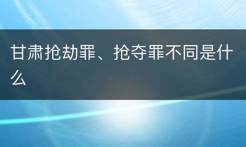 甘肃抢劫罪、抢夺罪不同是什么