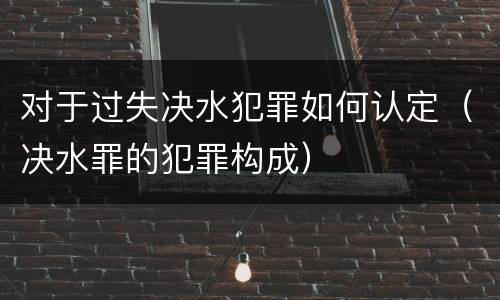 对于过失决水犯罪如何认定（决水罪的犯罪构成）