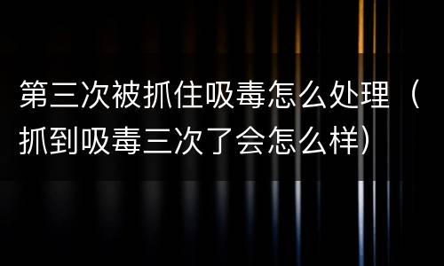 第三次被抓住吸毒怎么处理（抓到吸毒三次了会怎么样）