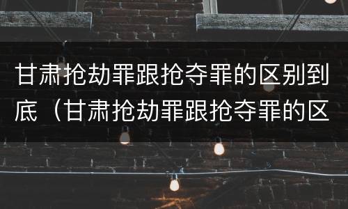 甘肃抢劫罪跟抢夺罪的区别到底（甘肃抢劫罪跟抢夺罪的区别到底在哪）