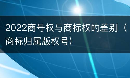 2022商号权与商标权的差别（商标归属版权号）